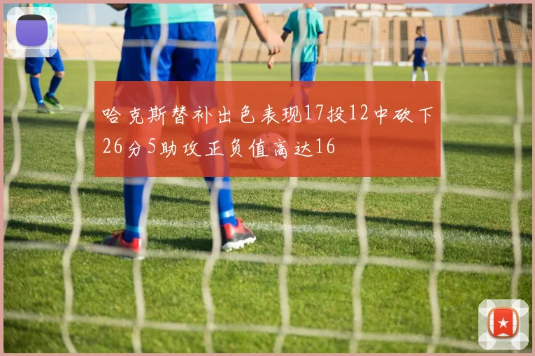 哈克斯替补出色表现17投12中砍下26分5助攻正负值高达16