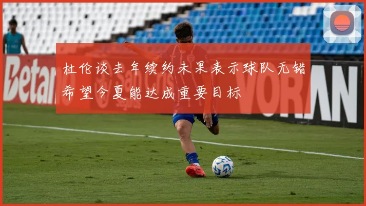 杜伦谈去年续约未果表示球队无错希望今夏能达成重要目标