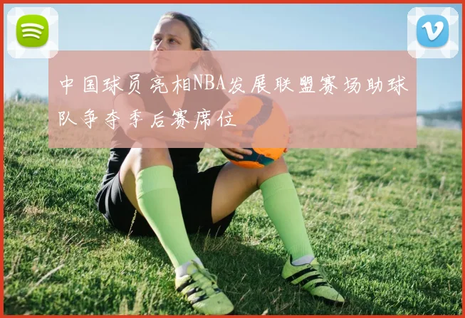 中国球员亮相NBA发展联盟赛场助球队争夺季后赛席位