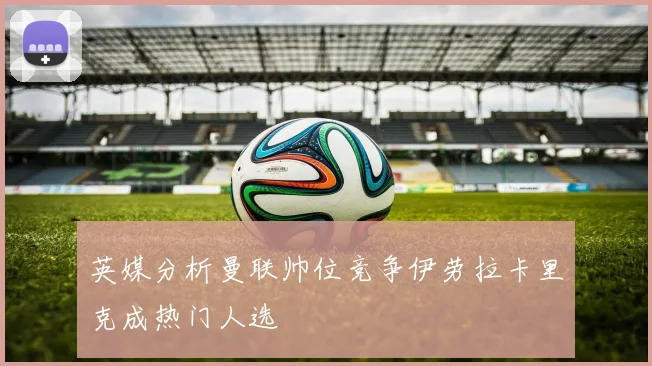 英媒分析曼联帅位竞争伊劳拉卡里克成热门人选