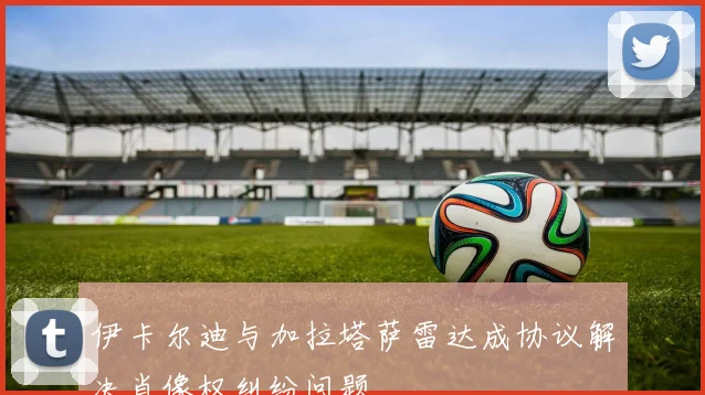 伊卡尔迪与加拉塔萨雷达成协议解决肖像权纠纷问题