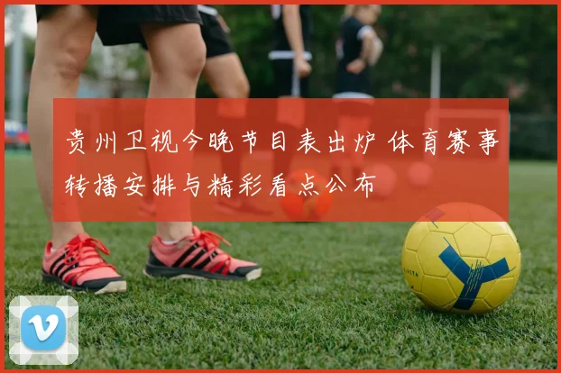 贵州卫视今晚节目表出炉 体育赛事转播安排与精彩看点公布