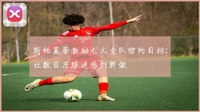 斯帕莱蒂激励尤文全队续约目标：让数百万球迷感到骄傲