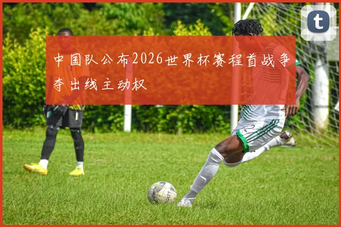 中国队公布2026世界杯赛程首战争夺出线主动权