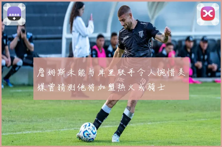詹姆斯未能与库里联手令人惋惜美媒曾猜测他将加盟热火或骑士