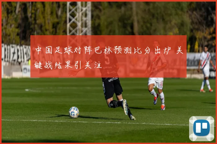 中国足球对阵巴林预测比分出炉 关键战结果引关注