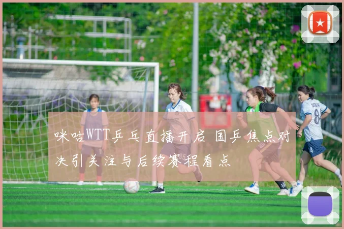 咪咕WTT乒乓直播开启 国乒焦点对决引关注与后续赛程看点
