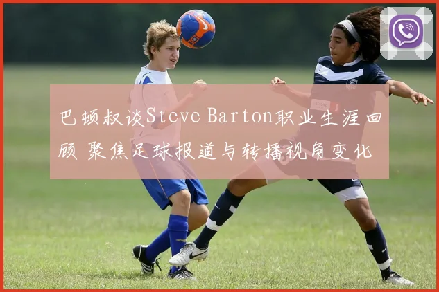巴顿叔谈Steve Barton职业生涯回顾 聚焦足球报道与转播视角变化