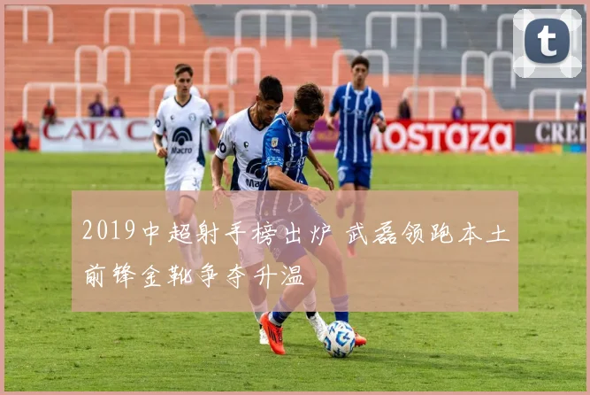 2019中超射手榜出炉 武磊领跑本土前锋金靴争夺升温
