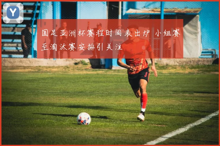 国足亚洲杯赛程时间表出炉 小组赛至淘汰赛安排引关注