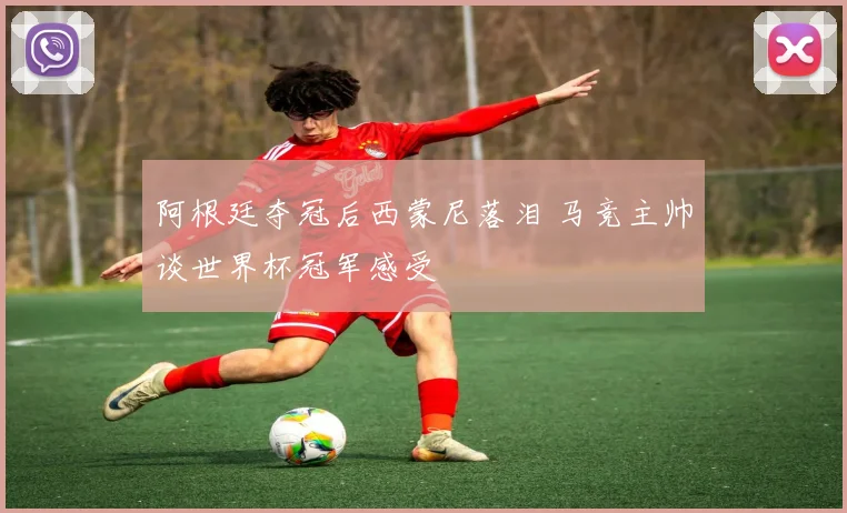 阿根廷夺冠后西蒙尼落泪 马竞主帅谈世界杯冠军感受