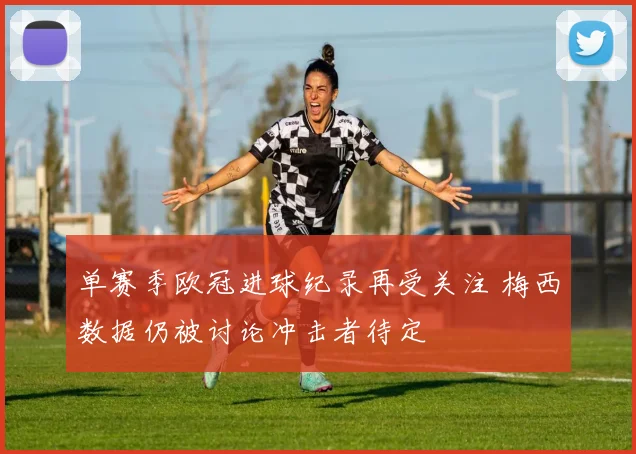 单赛季欧冠进球纪录再受关注 梅西数据仍被讨论冲击者待定
