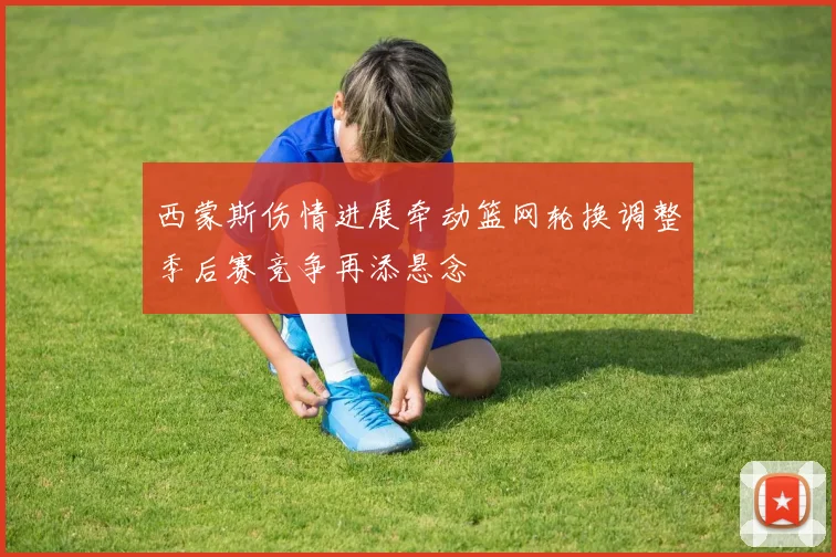 西蒙斯伤情进展牵动篮网轮换调整季后赛竞争再添悬念