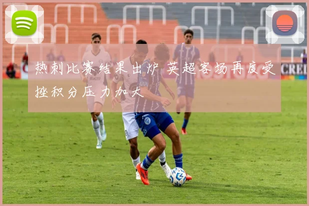 热刺比赛结果出炉 英超客场再度受挫积分压力加大