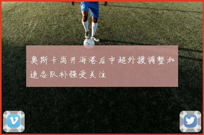 奥斯卡离开海港后中超外援调整加速各队补强受关注