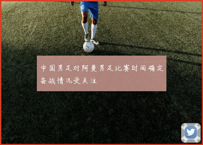 中国男足对阿曼男足比赛时间确定备战情况受关注