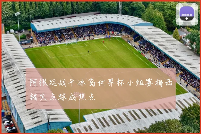 阿根廷战平冰岛世界杯小组赛梅西错失点球成焦点