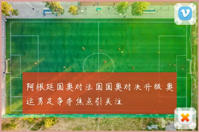 阿根廷国奥对法国国奥对决升级 奥运男足争夺焦点引关注