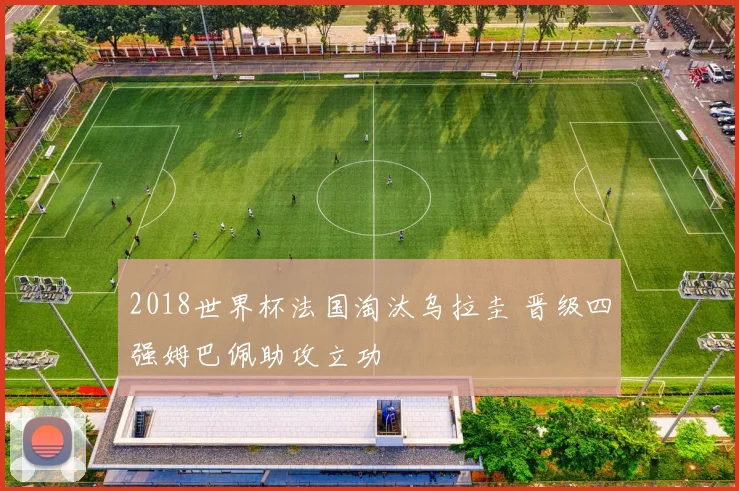 2018世界杯法国淘汰乌拉圭 晋级四强姆巴佩助攻立功