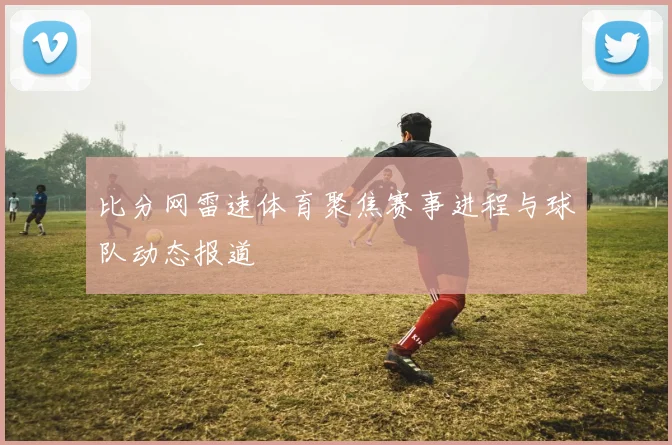 比分网雷速体育聚焦赛事进程与球队动态报道