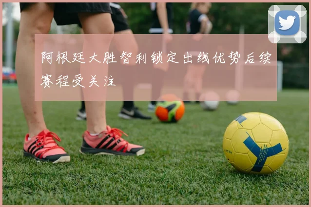 阿根廷大胜智利锁定出线优势后续赛程受关注