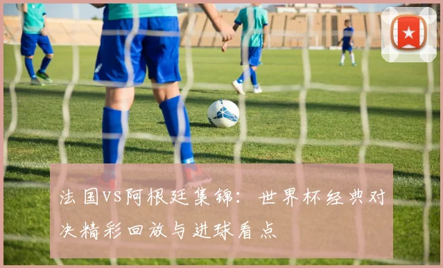 法国vs阿根廷集锦：世界杯经典对决精彩回放与进球看点