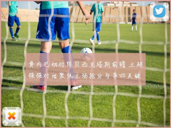 费内巴切对阵贝西克塔斯前瞻 土超强强对话聚焦主场抢分与争四关键战