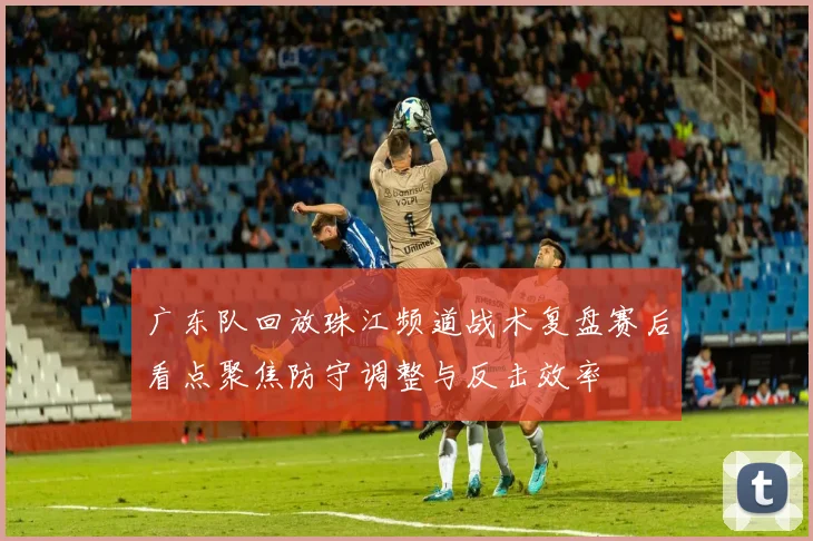 广东队回放珠江频道战术复盘赛后看点聚焦防守调整与反击效率