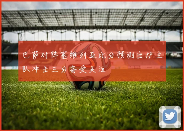 巴萨对阵塞维利亚比分预测出炉主队冲击三分备受关注