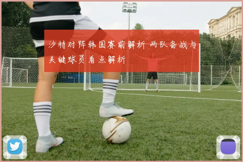 沙特对阵韩国赛前解析 两队备战与关键球员看点解析