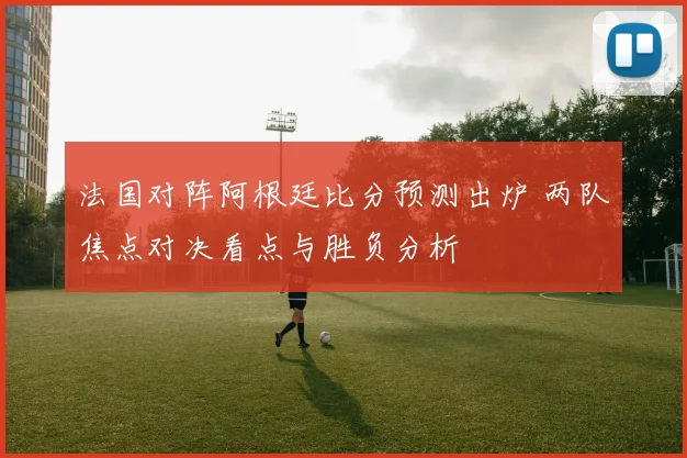 法国对阵阿根廷比分预测出炉 两队焦点对决看点与胜负分析