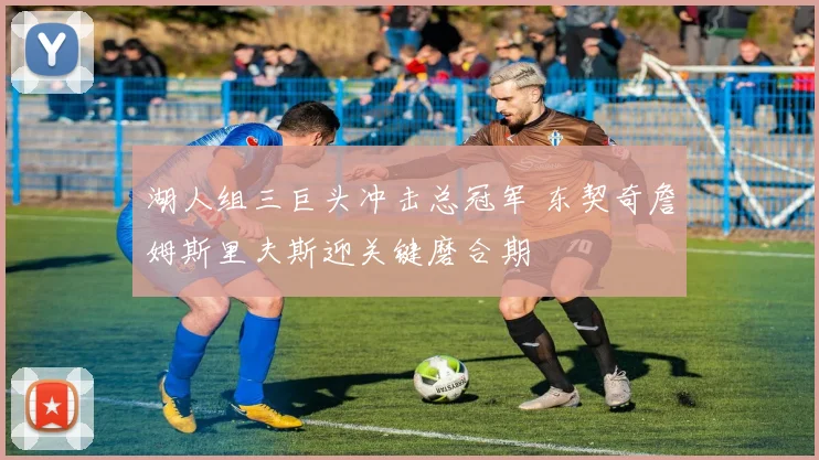 湖人组三巨头冲击总冠军 东契奇詹姆斯里夫斯迎关键磨合期