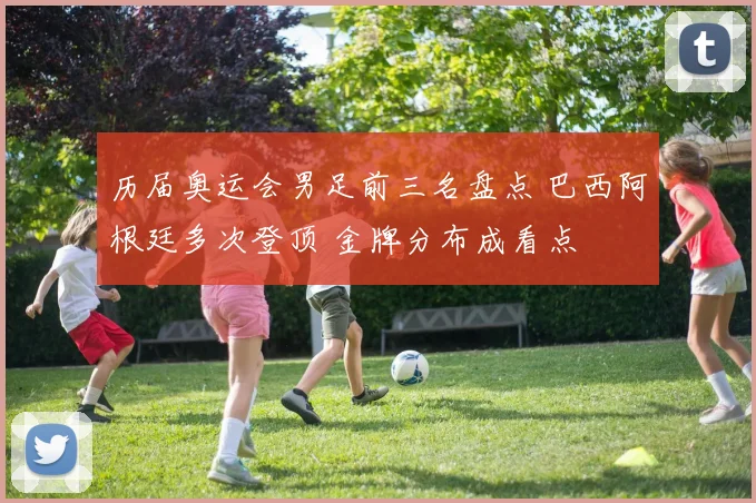 历届奥运会男足前三名盘点 巴西阿根廷多次登顶 金牌分布成看点