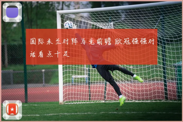 国际米兰对阵马竞前瞻 欧冠强强对话看点十足