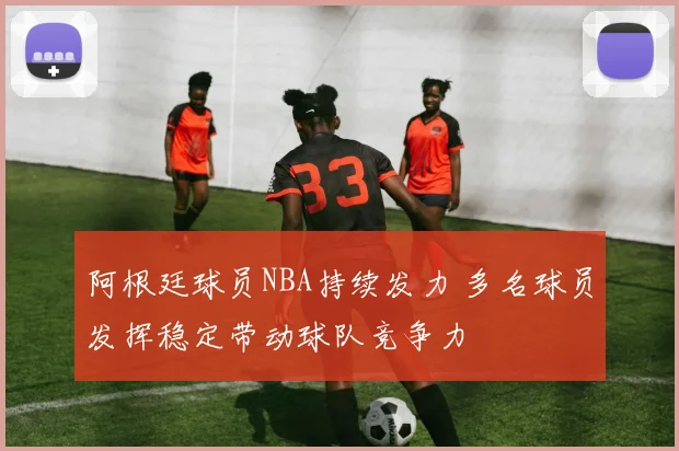 阿根廷球员NBA持续发力 多名球员发挥稳定带动球队竞争力