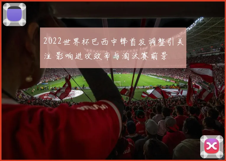 2022世界杯巴西中锋首发调整引关注 影响进攻效率与淘汰赛前景