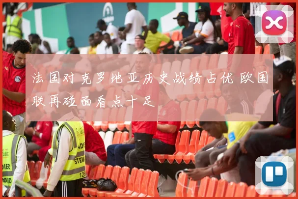 法国对克罗地亚历史战绩占优 欧国联再碰面看点十足